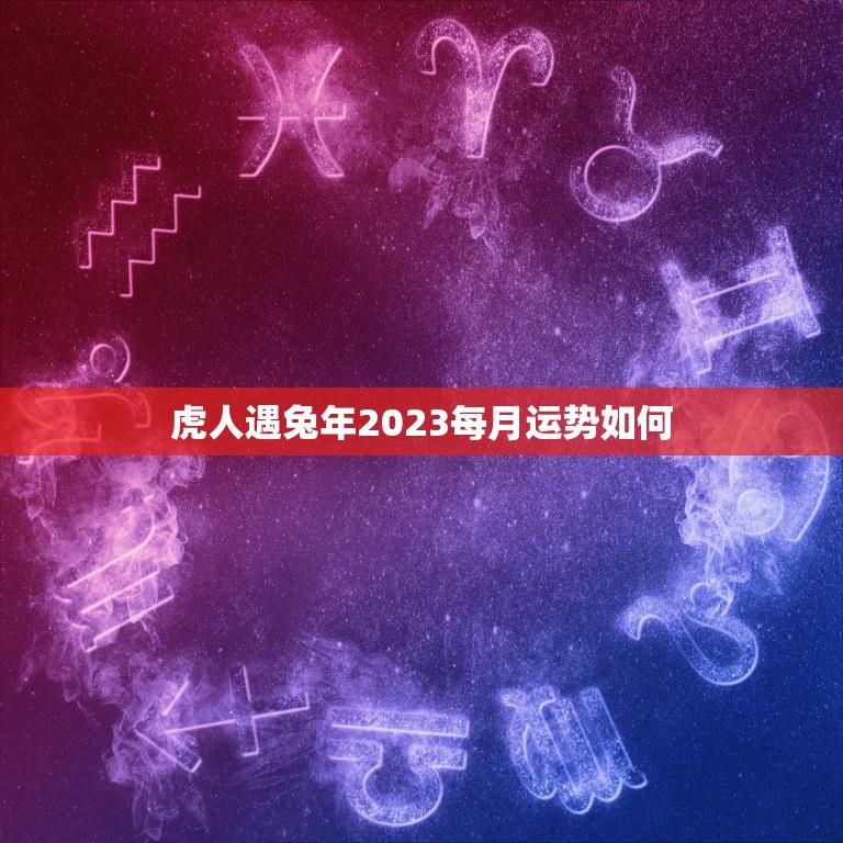 虎人遇兔年2023每月运势如何(月月顺风顺水)