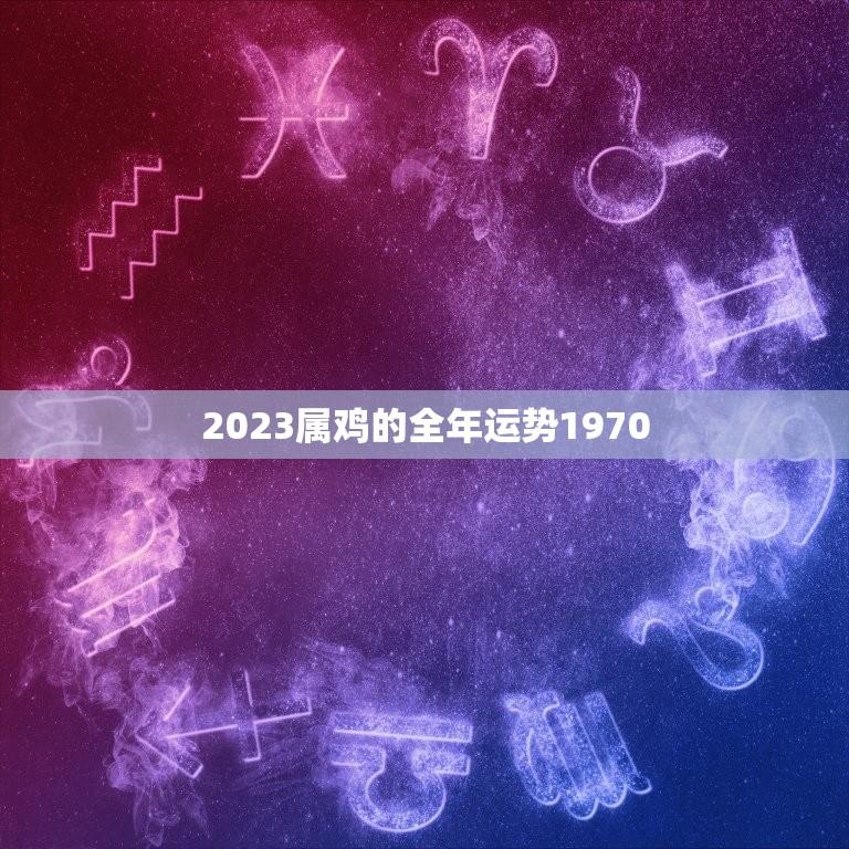 2023属鸡的全年运势1970(幸运星座财运亨通)